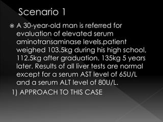  A 30-year-old man is referred for 
evaluation of elevated serum 
aminotransaminase levels.patient 
weighed 103.5kg during his high school, 
112.5kg after graduation. 135kg 5 years 
later. Results of all liver tests are normal 
except for a serum AST level of 65U/L 
and a serum ALT level of 80U/L. 
1) APPROACH TO THIS CASE 
 