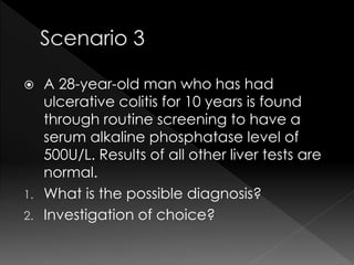  A 28-year-old man who has had 
ulcerative colitis for 10 years is found 
through routine screening to have a 
serum alkaline phosphatase level of 
500U/L. Results of all other liver tests are 
normal. 
1. What is the possible diagnosis? 
2. Investigation of choice? 
 