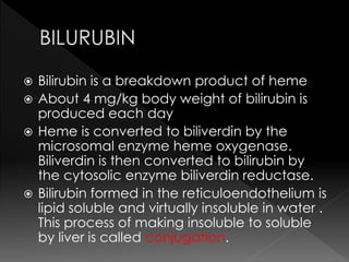  Bilirubin is a breakdown product of heme 
 About 4 mg/kg body weight of bilirubin is 
produced each day 
 Heme is converted to biliverdin by the 
microsomal enzyme heme oxygenase. 
Biliverdin is then converted to bilirubin by 
the cytosolic enzyme biliverdin reductase. 
 Bilirubin formed in the reticuloendothelium is 
lipid soluble and virtually insoluble in water . 
This process of making insoluble to soluble 
by liver is called conjugation. 
 
