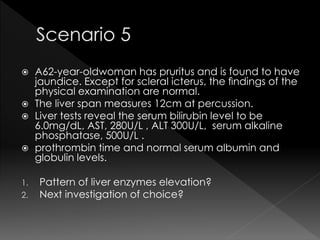  A62-year-oldwoman has pruritus and is found to have 
jaundice. Except for scleral icterus, the findings of the 
physical examination are normal. 
 The liver span measures 12cm at percussion. 
 Liver tests reveal the serum bilirubin level to be 
6.0mg/dL, AST, 280U/L , ALT 300U/L, serum alkaline 
phosphatase, 500U/L . 
 prothrombin time and normal serum albumin and 
globulin levels. 
1. Pattern of liver enzymes elevation? 
2. Next investigation of choice? 
 