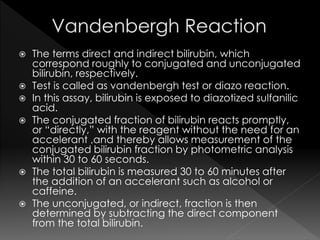  The terms direct and indirect bilirubin, which 
correspond roughly to conjugated and unconjugated 
bilirubin, respectively. 
 Test is called as vandenbergh test or diazo reaction. 
 In this assay, bilirubin is exposed to diazotized sulfanilic 
acid. 
 The conjugated fraction of bilirubin reacts promptly, 
or “directly,” with the reagent without the need for an 
accelerant ,and thereby allows measurement of the 
conjugated bilirubin fraction by photometric analysis 
within 30 to 60 seconds. 
 The total bilirubin is measured 30 to 60 minutes after 
the addition of an accelerant such as alcohol or 
caffeine. 
 The unconjugated, or indirect, fraction is then 
determined by subtracting the direct component 
from the total bilirubin. 
 