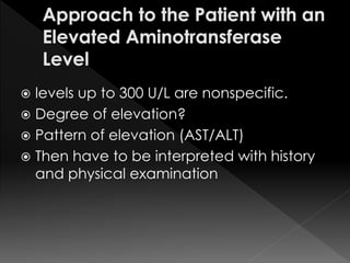  levels up to 300 U/L are nonspecific. 
 Degree of elevation? 
 Pattern of elevation (AST/ALT) 
 Then have to be interpreted with history 
and physical examination 
 