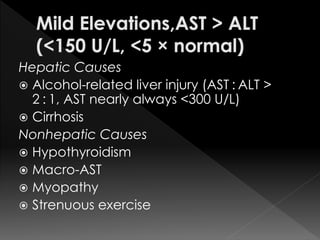 Hepatic Causes 
 Alcohol-related liver injury (AST : ALT > 
2 : 1, AST nearly always <300 U/L) 
 Cirrhosis 
Nonhepatic Causes 
 Hypothyroidism 
 Macro-AST 
 Myopathy 
 Strenuous exercise 
 