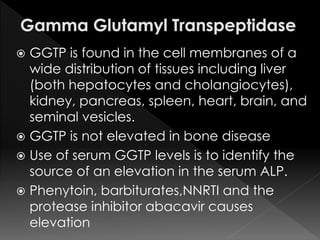  GGTP is found in the cell membranes of a 
wide distribution of tissues including liver 
(both hepatocytes and cholangiocytes), 
kidney, pancreas, spleen, heart, brain, and 
seminal vesicles. 
 GGTP is not elevated in bone disease 
 Use of serum GGTP levels is to identify the 
source of an elevation in the serum ALP. 
 Phenytoin, barbiturates,NNRTI and the 
protease inhibitor abacavir causes 
elevation 
 