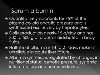  Quantitatively accounts for 75% of the 
plasma colloid oncotic pressure and is 
synthesized exclusively by hepatocytes. 
 Daily production nearly-15 g/day and has 
300 to 500 g of albumin distributed in body 
fluids. 
 Half-life of albumin is 14 to 21 days makes it 
unreliable in acute liver failure. 
 Albumin synthesis is regulated by changes in 
nutritional status, osmotic pressure, systemic 
inflammation, and hormone levels. 
 