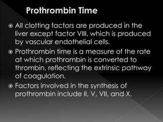  All clotting factors are produced in the 
liver except factor VIII, which is produced 
by vascular endothelial cells. 
 Prothrombin time is a measure of the rate 
at which prothrombin is converted to 
thrombin, reflecting the extrinsic pathway 
of coagulation. 
 Factors involved in the synthesis of 
prothrombin include II, V, VII, and X. 
 