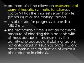  prothrombin time allows an assessment of 
current hepatic synthetic function,as 
factor VII has the shortest serum half-life 
(six hours) of all the clotting factors. 
 It is also used for prognosis scores like 
MELD etc 
 The prothrombin time is not an accurate 
measure of bleeding risk in patients with 
cirrhosis because it assesses only the 
activity of procoagulant clotting factors, 
not anticoagulants such as protein C and 
antithrombin, the production of which is 
also reduced in cirrhosis. 
 