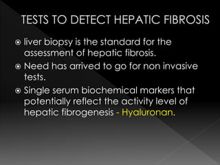  liver biopsy is the standard for the 
assessment of hepatic fibrosis. 
 Need has arrived to go for non invasive 
tests. 
 Single serum biochemical markers that 
potentially reflect the activity level of 
hepatic fibrogenesis - Hyaluronan. 
 