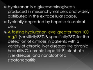  Hyaluronan is a glucosaminoglycan 
produced in mesenchymal cells and widely 
distributed in the extracellular space. 
 Typically degraded by hepatic sinusoidal 
cells 
 A fasting hyaluronan level greater than 100 
mg/L (sensitivity83% & specificity78%)for the 
detection of cirrhosis in patients with a 
variety of chronic liver diseases like chronic 
hepatitis C, chronic hepatitis B, alcoholic 
liver disease, and nonalcoholic 
steatohepatitis. 
 