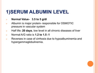 1)SERUM ALBUMIN LEVEL
 Normal Value- 3.5 to 5 g/dl
 Albumin is major protein- responsible for OSMOTIC
pressure in vascular system
 Half life: 20 days, low level in all chronic diseases of liver
 Normal A/G ratio is 1.2 to 1.5 :1
 Reverses in case of cirrhosis due to hypoalbuminemia and
hypergammaglobulinemia.
 