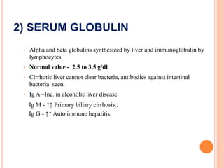 2) SERUM GLOBULIN
• Alpha and beta globulins synthesized by liver and immunoglobulin by
lymphocytes
• Normal value - 2.5 to 3.5 g/dl
• Cirrhotic liver cannot clear bacteria, antibodies against intestinal
bacteria seen.
• Ig A –Inc. in alcoholic liver disease
Ig M - ↑↑ Primary biliary cirrhosis..
Ig G - ↑↑ Auto immune hepatitis.
 