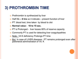 3) PROTHROMBIN TIME
 Prothrombin is synthesized by liver
 Half life – 6 hrs so it indicate – present function of liver
 PT :blood test, time taken by blood to clot
 Normal value : 10 to 15 sec.
 PT is Prolonged - liver losses 80% of reserve capacity
 Commonly PT is used for detecting liver coagulopathies
 Note : Vit K deficiency Prolongs PT time
 But In case of LIVER diseases : PT remains prolonged even after
parenteral administration of Vit. K
 