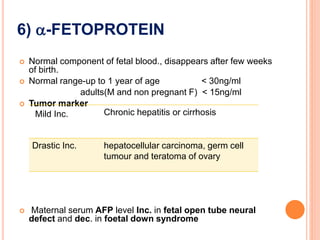 6) -FETOPROTEIN
 Normal component of fetal blood., disappears after few weeks
of birth.
 Normal range-up to 1 year of age < 30ng/ml
adults(M and non pregnant F) < 15ng/ml
 Tumor marker
 Maternal serum AFP level Inc. in fetal open tube neural
defect and dec. in foetal down syndrome
Mild Inc. Chronic hepatitis or cirrhosis
Drastic Inc. hepatocellular carcinoma, germ cell
tumour and teratoma of ovary
 