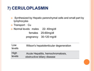 7) CERULOPLASMIN
 Synthesized by Hepatic parenchymal cells and small part by
lymphocytes
 Transport : Cu
 Normal levels: males 22- 40mg/dl
females 25-60mg/dl
pregnancy 30-120 mg/dl
Low
levels
Wilson's hepatolenticular degeneration
High
levels
Acute Hepatitis, hemochromatosis,
obstructive biliary disease
 