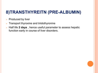 8)TRANSTHYREITN (PRE-ALBUMIN)
 Produced by liver
 Transport thyroxine and triidothyronine
 Half life 2 days , hence useful parameter to assess hepatic
function early in course of liver disorders.
 