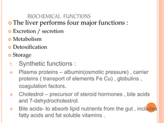 BIOCHEMICAL FUNCTIONS
 The liver performs four major functions :
 Excretion / secretion
 Metabolism
 Detoxification
 Storage
1. Synthetic functions :
 Plasma proteins – albumin(osmotic pressure) , carrier
proteins ( transport of elements Fe Cu) , globulins ,
coagulation factors.
 Cholestrol – precursor of steroid hormones , bile acids
and 7-dehydrocholestrol.
 Bile acids- to absorb lipid nutrients from the gut , includes
fatty acids and fat soluble vitamins .
 
