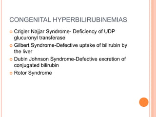 CONGENITAL HYPERBILIRUBINEMIAS
 Crigler Najjar Syndrome- Deficiency of UDP
glucuronyl transferase
 Gilbert Syndrome-Defective uptake of bilirubin by
the liver
 Dubin Johnson Syndrome-Defective excretion of
conjugated bilirubin
 Rotor Syndrome
 