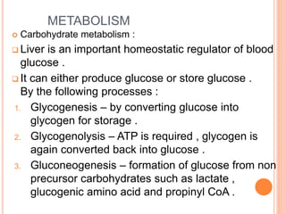 METABOLISM
 Carbohydrate metabolism :
 Liver is an important homeostatic regulator of blood
glucose .
 It can either produce glucose or store glucose .
By the following processes :
1. Glycogenesis – by converting glucose into
glycogen for storage .
2. Glycogenolysis – ATP is required , glycogen is
again converted back into glucose .
3. Gluconeogenesis – formation of glucose from non
precursor carbohydrates such as lactate ,
glucogenic amino acid and propinyl CoA .
 