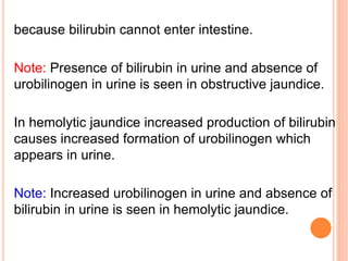 because bilirubin cannot enter intestine.
Note: Presence of bilirubin in urine and absence of
urobilinogen in urine is seen in obstructive jaundice.
In hemolytic jaundice increased production of bilirubin
causes increased formation of urobilinogen which
appears in urine.
Note: Increased urobilinogen in urine and absence of
bilirubin in urine is seen in hemolytic jaundice.
 