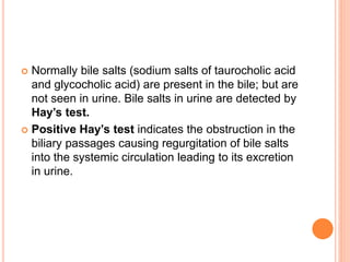  Normally bile salts (sodium salts of taurocholic acid
and glycocholic acid) are present in the bile; but are
not seen in urine. Bile salts in urine are detected by
Hay’s test.
 Positive Hay’s test indicates the obstruction in the
biliary passages causing regurgitation of bile salts
into the systemic circulation leading to its excretion
in urine.
 