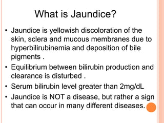 • Jaundice is yellowish discoloration of the
skin, sclera and mucous membranes due to
hyperbilirubinemia and deposition of bile
pigments .
• Equilibrium between bilirubin production and
clearance is disturbed .
• Serum bilirubin level greater than 2mg/dL
• Jaundice is NOT a disease, but rather a sign
that can occur in many different diseases.
What is Jaundice?
 