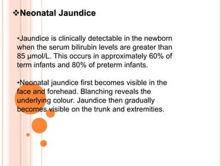 Neonatal Jaundice
•Jaundice is clinically detectable in the newborn
when the serum bilirubin levels are greater than
85 μmol/L. This occurs in approximately 60% of
term infants and 80% of preterm infants.
•Neonatal jaundice first becomes visible in the
face and forehead. Blanching reveals the
underlying colour. Jaundice then gradually
becomes visible on the trunk and extremities.
 
