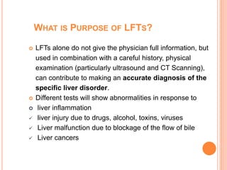 WHAT IS PURPOSE OF LFTS?
 LFTs alone do not give the physician full information, but
used in combination with a careful history, physical
examination (particularly ultrasound and CT Scanning),
can contribute to making an accurate diagnosis of the
specific liver disorder.
 Different tests will show abnormalities in response to
 liver inflammation
 liver injury due to drugs, alcohol, toxins, viruses
 Liver malfunction due to blockage of the flow of bile
 Liver cancers
 
