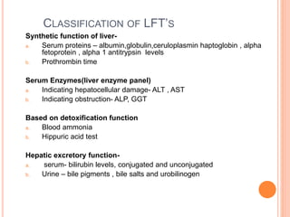 CLASSIFICATION OF LFT’S
Synthetic function of liver-
a. Serum proteins – albumin,globulin,ceruloplasmin haptoglobin , alpha
fetoprotein , alpha 1 antitrypsin levels
b. Prothrombin time
Serum Enzymes(liver enzyme panel)
a. Indicating hepatocellular damage- ALT , AST
b. Indicating obstruction- ALP, GGT
Based on detoxification function
a. Blood ammonia
b. Hippuric acid test
Hepatic excretory function-
a. serum- bilirubin levels, conjugated and unconjugated
b. Urine – bile pigments , bile salts and urobilinogen
 