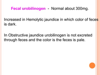 Fecal urobilinogen - Normal about 300mg.
Increased in Hemolytic jaundice in which color of feces
is dark.
In Obstructive jaundice urobilinogen is not excreted
through feces and the color is the feces is pale.
 