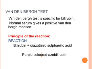 VAN DEN BERGH TEST
Van den bergh test is specific for bilirubin.
Normal serum gives a positive van den
bergh reaction.
Principle of the reaction:
REACTION
Bilirubin + diazotized sulphanilic acid
Purple coloured azobilirubin
 