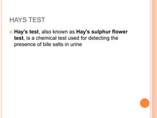 HAYS TEST
 Hay's test, also known as Hay's sulphur flower
test, is a chemical test used for detecting the
presence of bile salts in urine
 