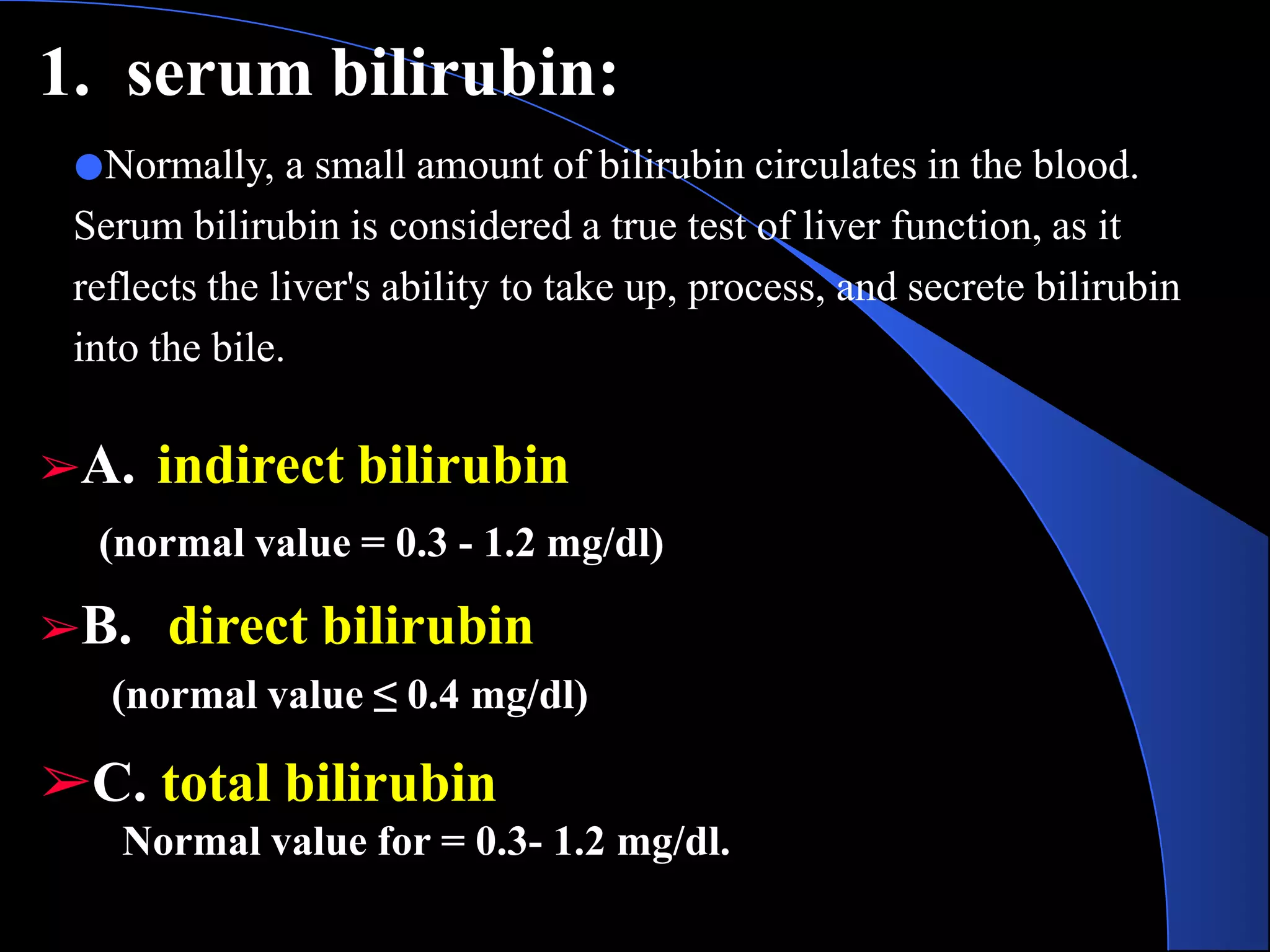 1. serum bilirubin:
●Normally, a small amount of bilirubin circulates in the blood.
Serum bilirubin is considered a true test of liver function, as it
reflects the liver's ability to take up, process, and secrete bilirubin
into the bile.
➢A. indirect bilirubin
(normal value = 0.3 - 1.2 mg/dl)
➢B. direct bilirubin
(normal value ≤ 0.4 mg/dl)
➢C. total bilirubin
Normal value for = 0.3- 1.2 mg/dl.
 
