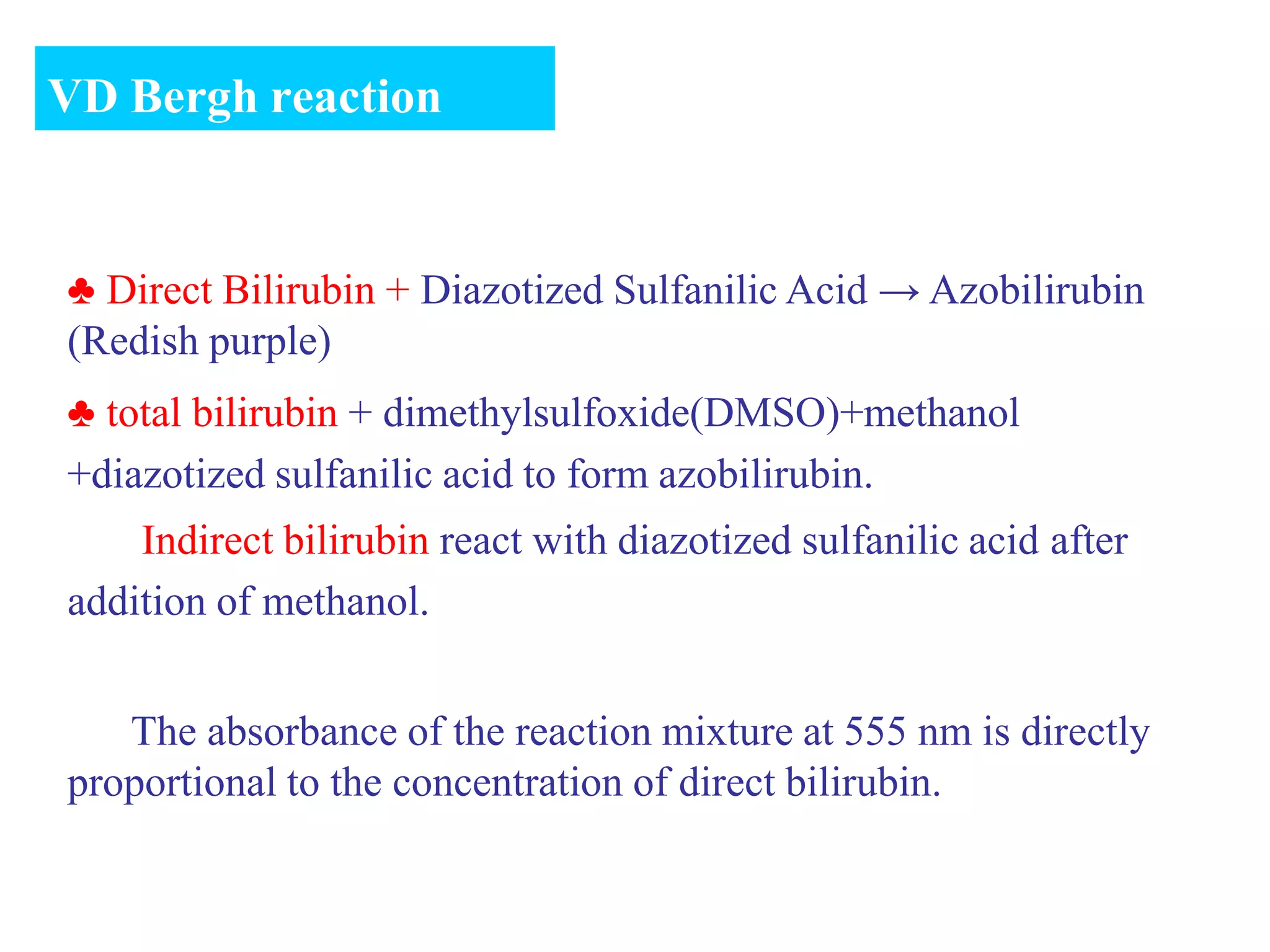 ♣ Direct Bilirubin + Diazotized Sulfanilic Acid → Azobilirubin
(Redish purple)
♣ total bilirubin + dimethylsulfoxide(DMSO)+methanol
+diazotized sulfanilic acid to form azobilirubin.
Indirect bilirubin react with diazotized sulfanilic acid after
addition of methanol.
The absorbance of the reaction mixture at 555 nm is directly
proportional to the concentration of direct bilirubin.
VD Bergh reaction
 