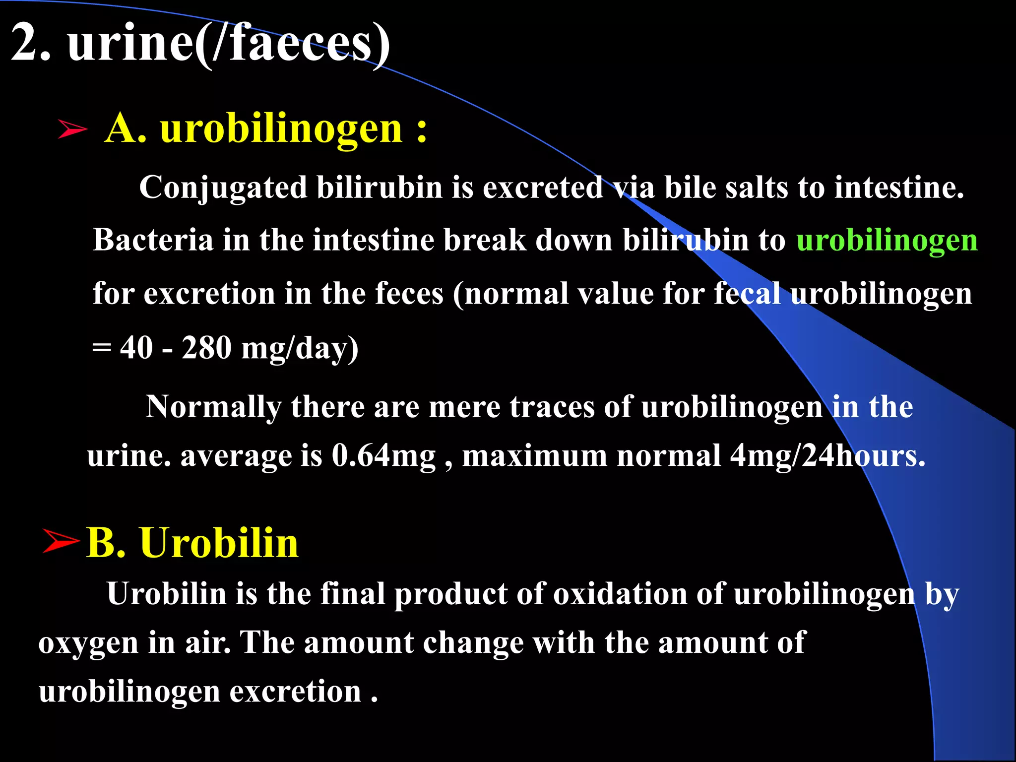 2. urine(/faeces)
➢ A. urobilinogen :
Conjugated bilirubin is excreted via bile salts to intestine.
Bacteria in the intestine break down bilirubin to urobilinogen
for excretion in the feces (normal value for fecal urobilinogen
= 40 - 280 mg/day)
Normally there are mere traces of urobilinogen in the
urine. average is 0.64mg , maximum normal 4mg/24hours.
➢B. Urobilin
Urobilin is the final product of oxidation of urobilinogen by
oxygen in air. The amount change with the amount of
urobilinogen excretion .
 