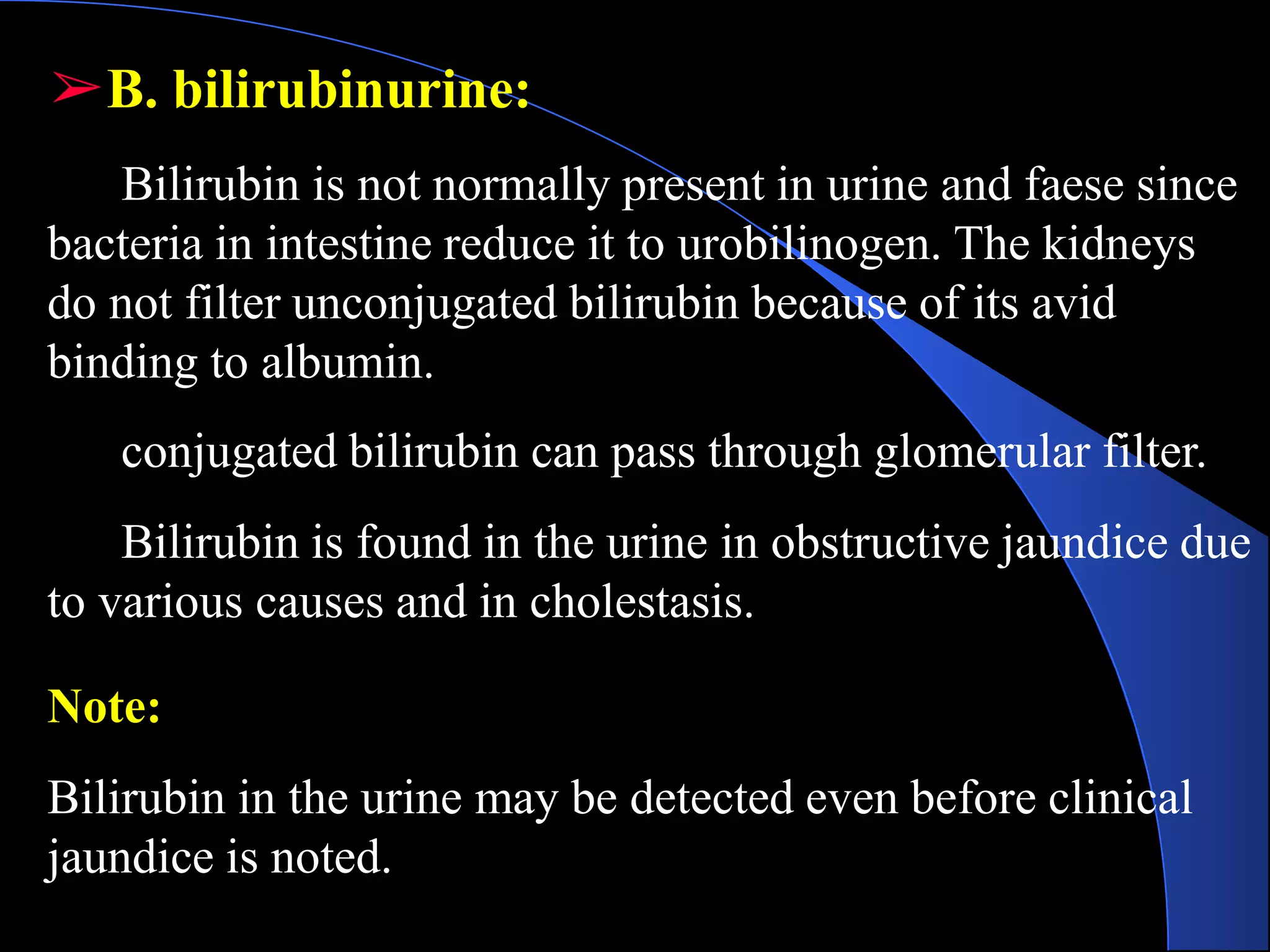 ➢B. bilirubinurine:
Bilirubin is not normally present in urine and faese since
bacteria in intestine reduce it to urobilinogen. The kidneys
do not filter unconjugated bilirubin because of its avid
binding to albumin.
conjugated bilirubin can pass through glomerular filter.
Bilirubin is found in the urine in obstructive jaundice due
to various causes and in cholestasis.
Note:
Bilirubin in the urine may be detected even before clinical
jaundice is noted.
 