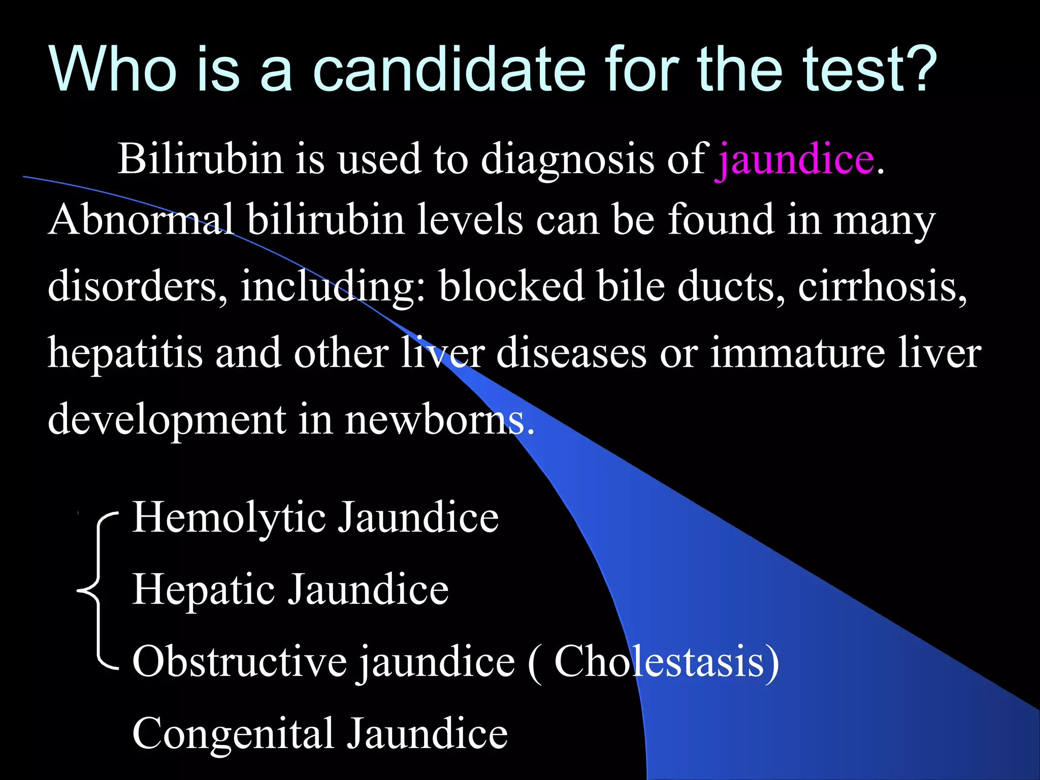 Who is a candidate for the test?
Bilirubin is used to diagnosis of jaundice.
Abnormal bilirubin levels can be found in many
disorders, including: blocked bile ducts, cirrhosis,
hepatitis and other liver diseases or immature liver
development in newborns.
Hemolytic Jaundice
Hepatic Jaundice
Obstructive jaundice ( Cholestasis)
Congenital Jaundice
 