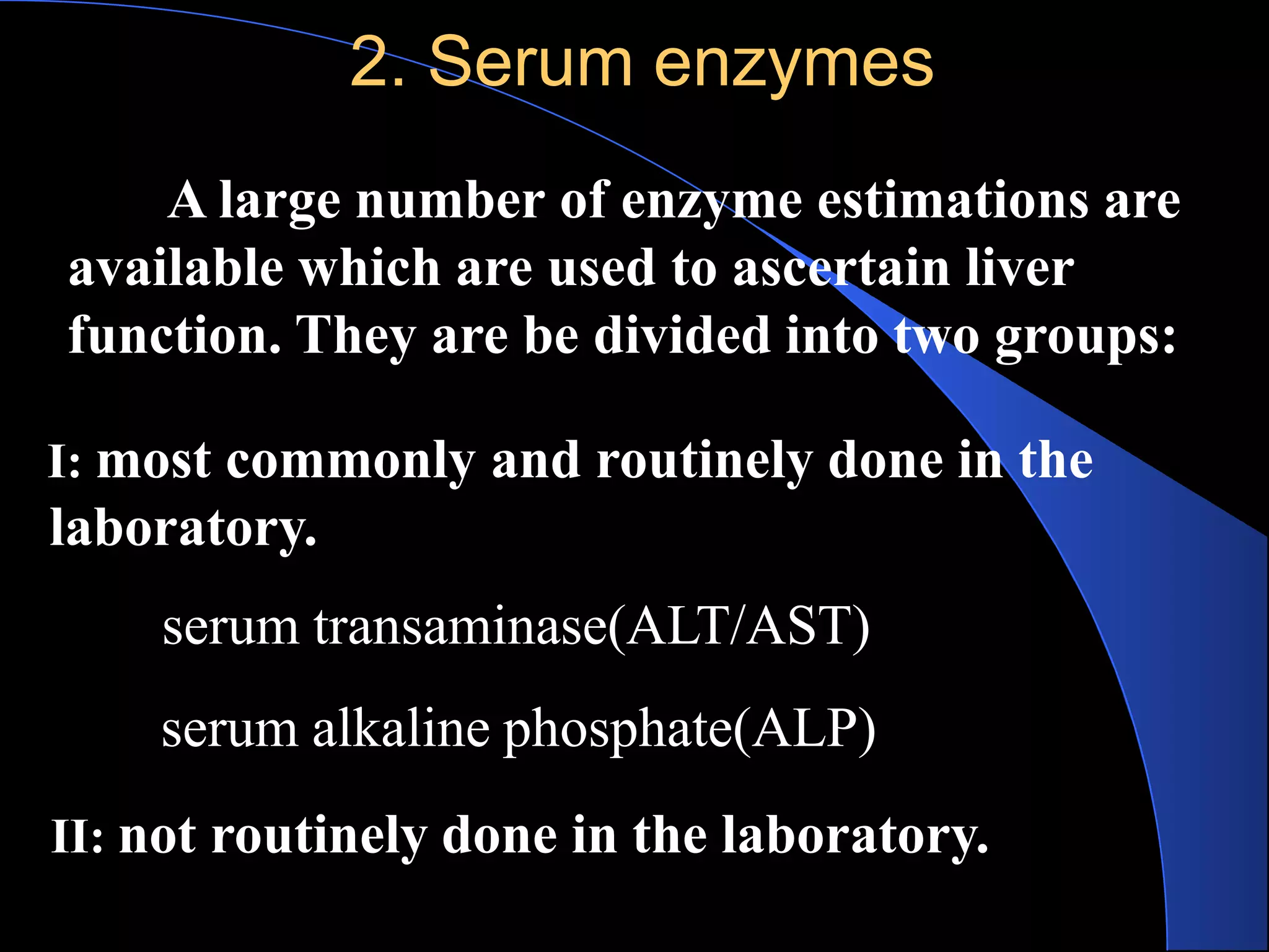 2. Serum enzymes
A large number of enzyme estimations are
available which are used to ascertain liver
function. They are be divided into two groups:
I: most commonly and routinely done in the
laboratory.
serum transaminase(ALT/AST)
serum alkaline phosphate(ALP)
II: not routinely done in the laboratory.
 