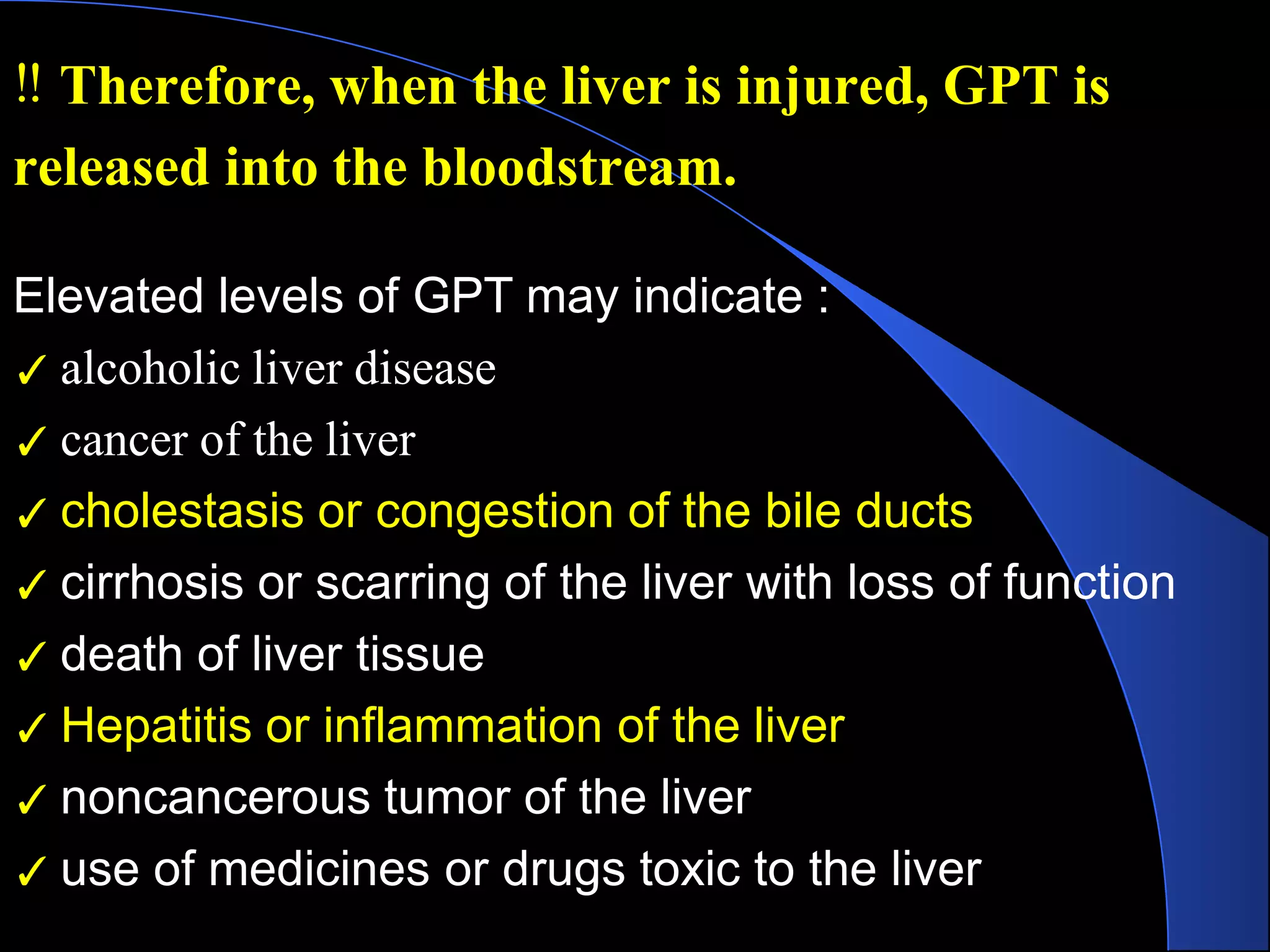 Elevated levels of GPT may indicate :
✓ alcoholic liver disease
✓ cancer of the liver
✓ cholestasis or congestion of the bile ducts
✓ cirrhosis or scarring of the liver with loss of function
✓ death of liver tissue
✓ Hepatitis or inflammation of the liver
✓ noncancerous tumor of the liver
✓ use of medicines or drugs toxic to the liver
‼ Therefore, when the liver is injured, GPT is
released into the bloodstream.
 