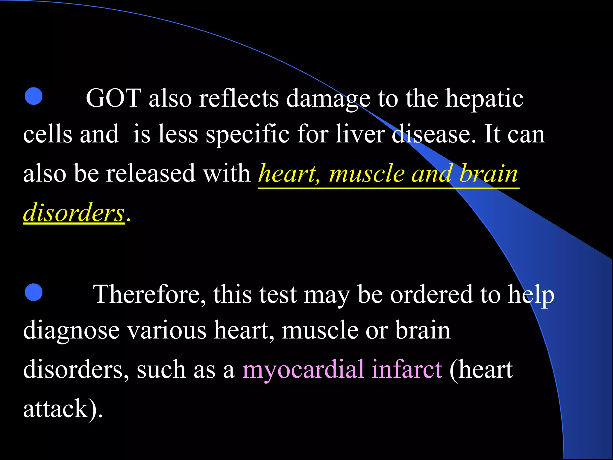 ● GOT also reflects damage to the hepatic
cells and is less specific for liver disease. It can
also be released with heart, muscle and brain
disorders.
● Therefore, this test may be ordered to help
diagnose various heart, muscle or brain
disorders, such as a myocardial infarct (heart
attack).
 