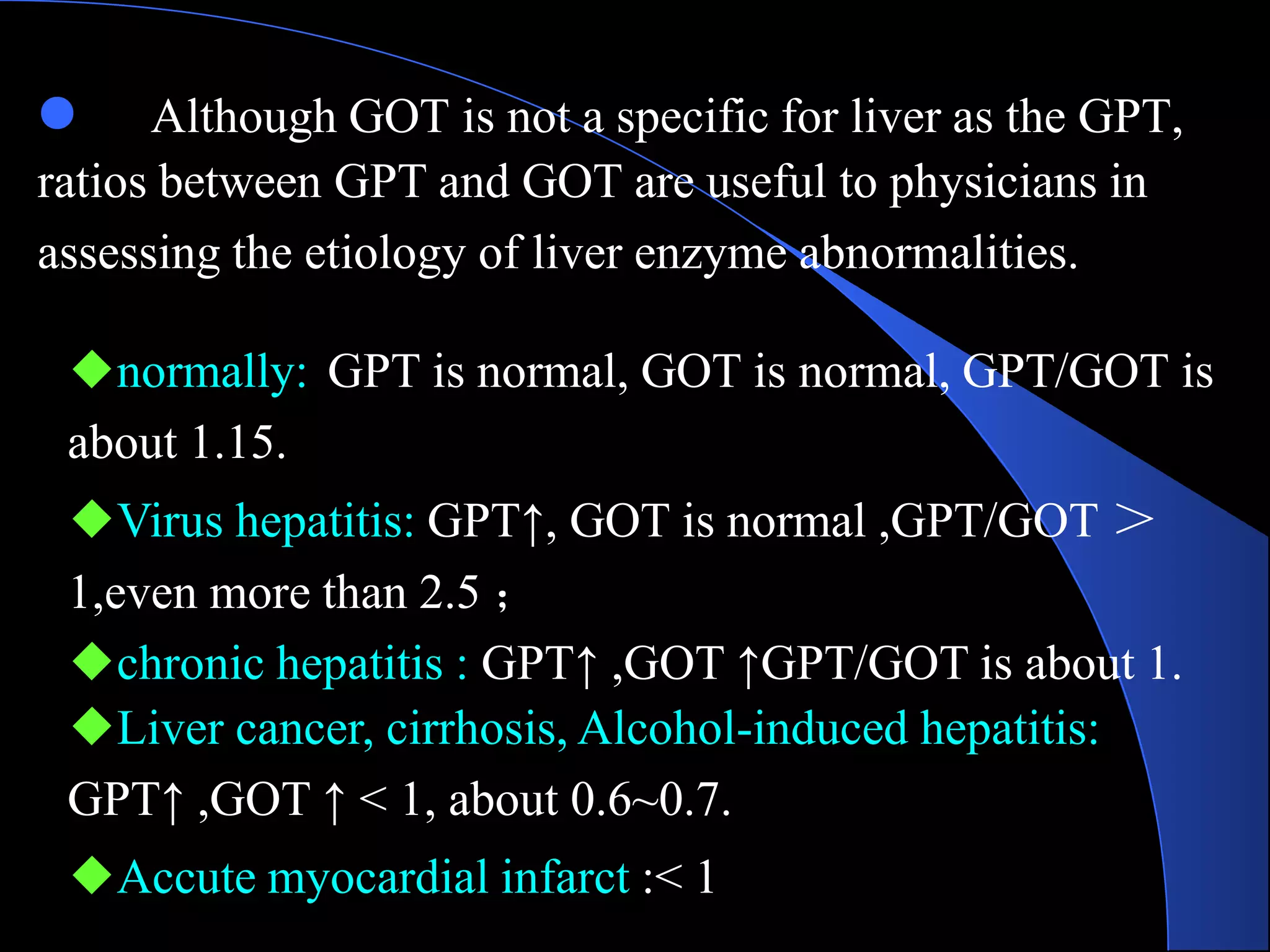 ● Although GOT is not a specific for liver as the GPT,
ratios between GPT and GOT are useful to physicians in
assessing the etiology of liver enzyme abnormalities.
◆normally: GPT is normal, GOT is normal, GPT/GOT is
about 1.15.
◆Virus hepatitis: GPT↑, GOT is normal ,GPT/GOT ＞
1,even more than 2.5 ；
◆chronic hepatitis : GPT↑ ,GOT ↑GPT/GOT is about 1.
◆Liver cancer, cirrhosis, Alcohol-induced hepatitis:
GPT↑ ,GOT ↑ < 1, about 0.6~0.7.
◆Accute myocardial infarct :< 1
 