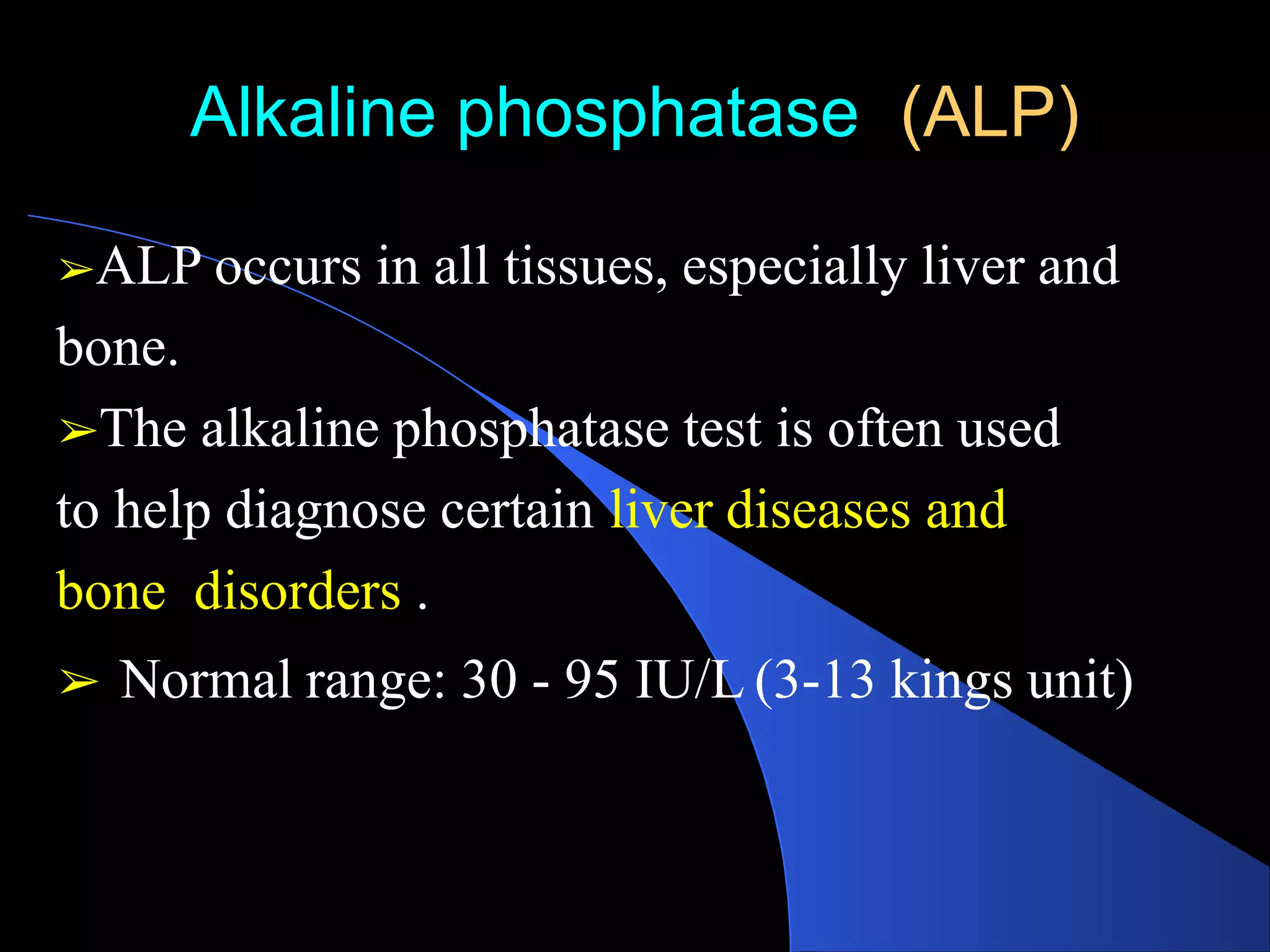 Alkaline phosphatase (ALP)
➢ALP occurs in all tissues, especially liver and
bone.
➢The alkaline phosphatase test is often used
to help diagnose certain liver diseases and
bone disorders .
➢ Normal range: 30 - 95 IU/L (3-13 kings unit)
 