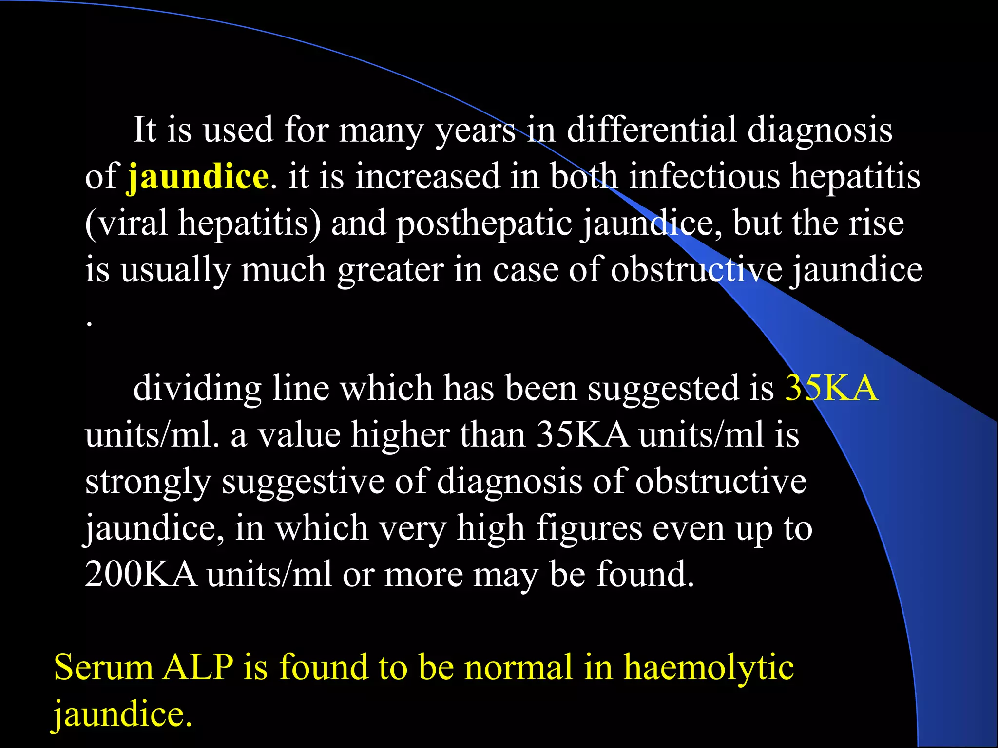 It is used for many years in differential diagnosis
of jaundice. it is increased in both infectious hepatitis
(viral hepatitis) and posthepatic jaundice, but the rise
is usually much greater in case of obstructive jaundice
.
dividing line which has been suggested is 35KA
units/ml. a value higher than 35KA units/ml is
strongly suggestive of diagnosis of obstructive
jaundice, in which very high figures even up to
200KA units/ml or more may be found.
Serum ALP is found to be normal in haemolytic
jaundice.
 