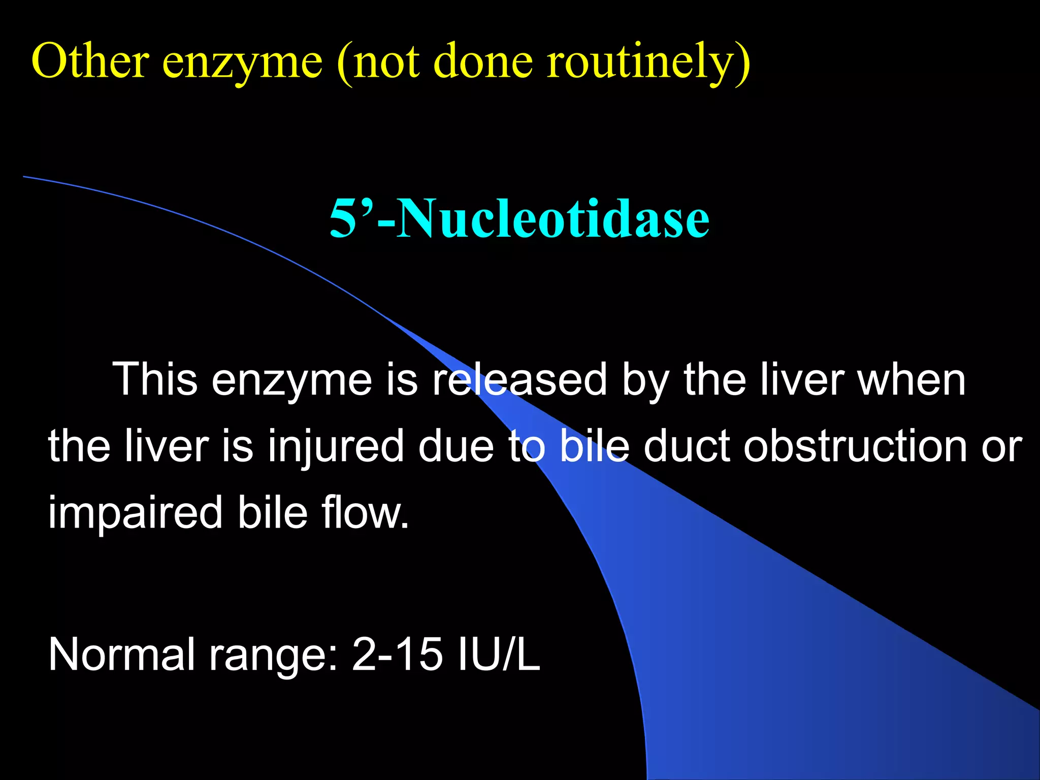 5’-Nucleotidase
This enzyme is released by the liver when
the liver is injured due to bile duct obstruction or
impaired bile flow.
Normal range: 2-15 IU/L
Other enzyme (not done routinely)
 