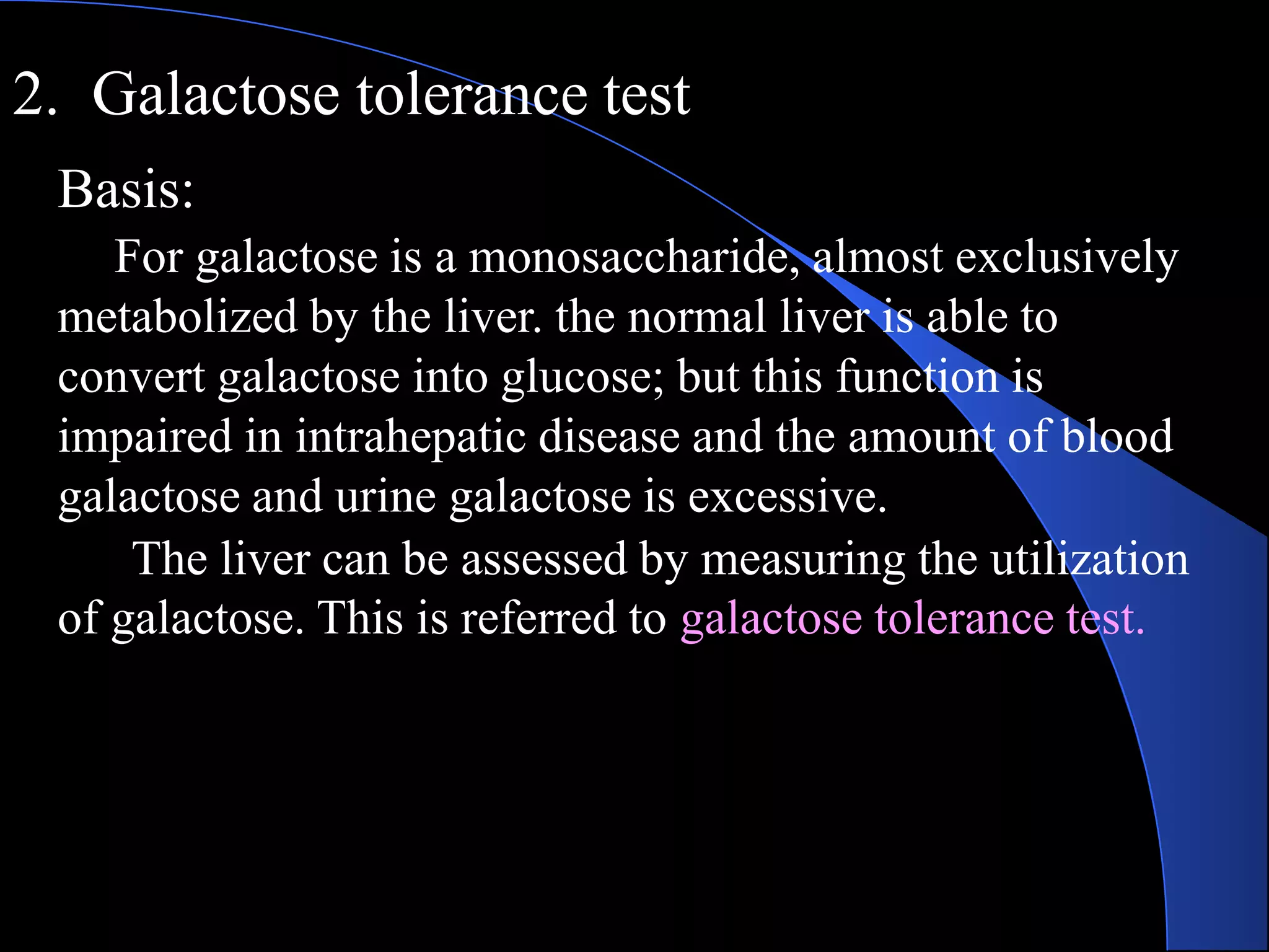 2. Galactose tolerance test
Basis:
For galactose is a monosaccharide, almost exclusively
metabolized by the liver. the normal liver is able to
convert galactose into glucose; but this function is
impaired in intrahepatic disease and the amount of blood
galactose and urine galactose is excessive.
The liver can be assessed by measuring the utilization
of galactose. This is referred to galactose tolerance test.
 