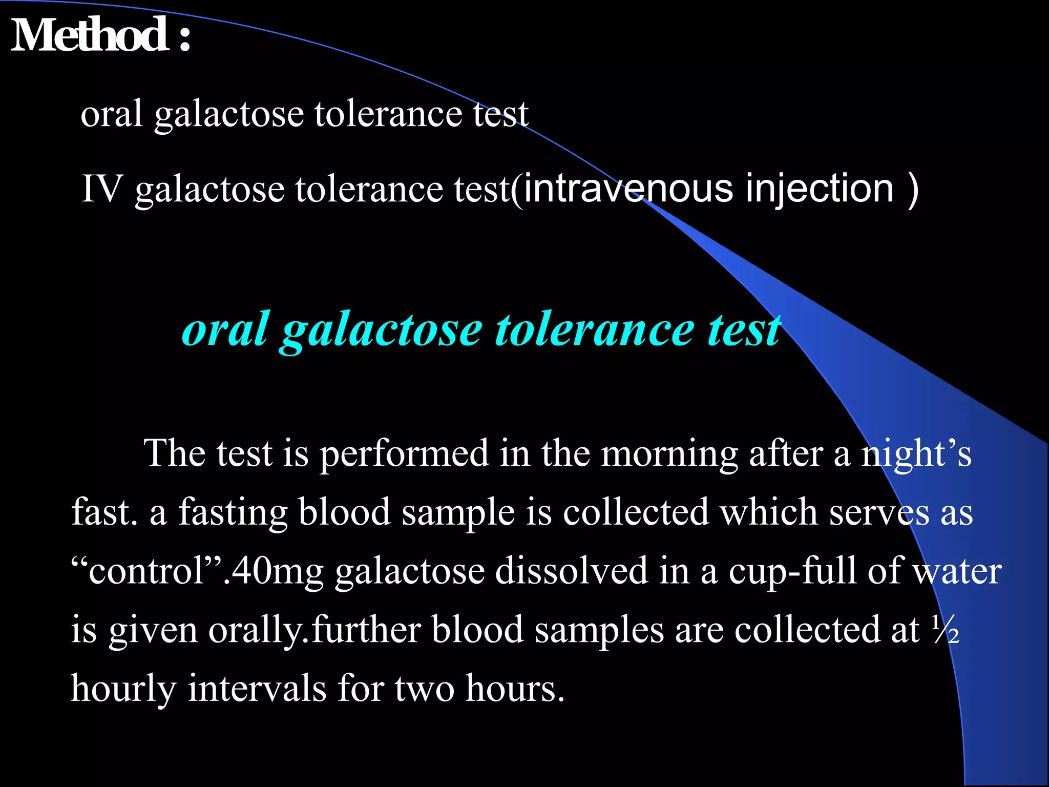 Method:
oral galactose tolerance test
IV galactose tolerance test(intravenous injection )
oral galactose tolerance test
The test is performed in the morning after a night’s
fast. a fasting blood sample is collected which serves as
“control”.40mg galactose dissolved in a cup-full of water
is given orally.further blood samples are collected at ½
hourly intervals for two hours.
 