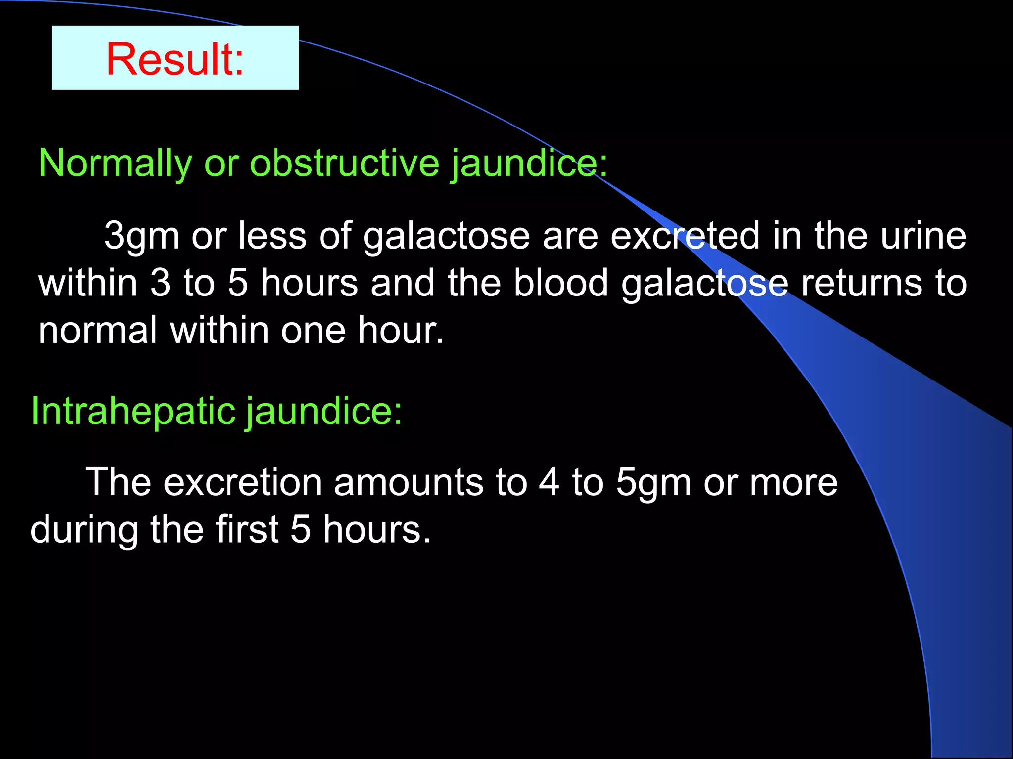 Result:
Normally or obstructive jaundice:
3gm or less of galactose are excreted in the urine
within 3 to 5 hours and the blood galactose returns to
normal within one hour.
Intrahepatic jaundice:
The excretion amounts to 4 to 5gm or more
during the first 5 hours.
 