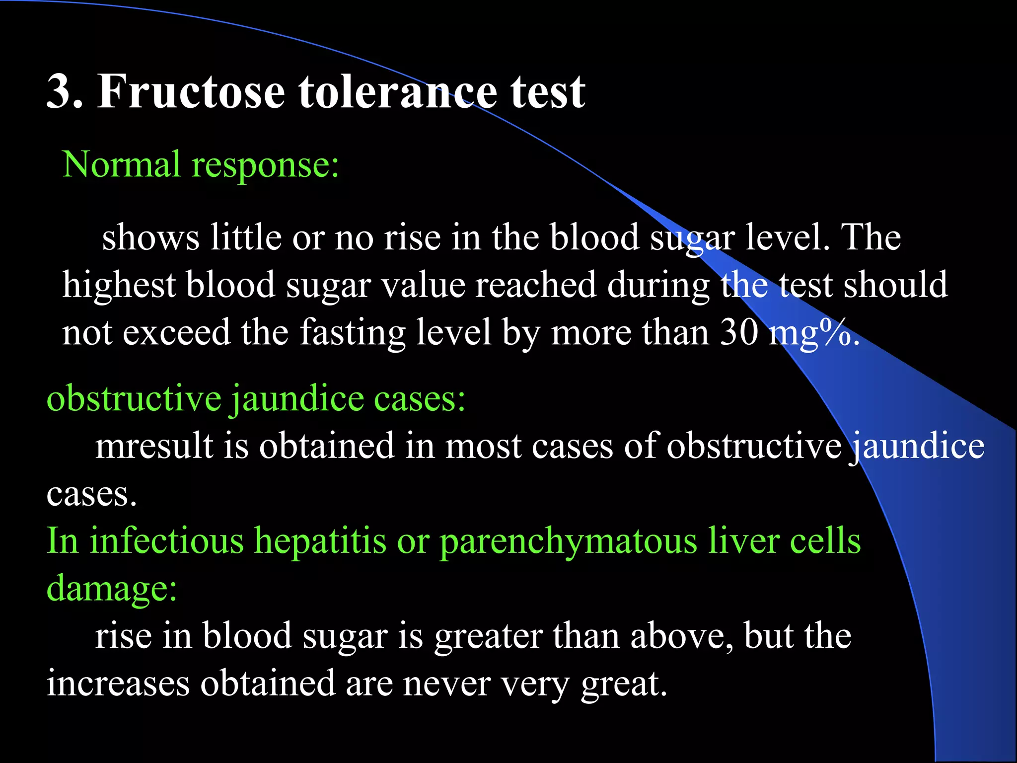 3. Fructose tolerance test
Normal response:
shows little or no rise in the blood sugar level. The
highest blood sugar value reached during the test should
not exceed the fasting level by more than 30 mg%.
obstructive jaundice cases:
mresult is obtained in most cases of obstructive jaundice
cases.
In infectious hepatitis or parenchymatous liver cells
damage:
rise in blood sugar is greater than above, but the
increases obtained are never very great.
 