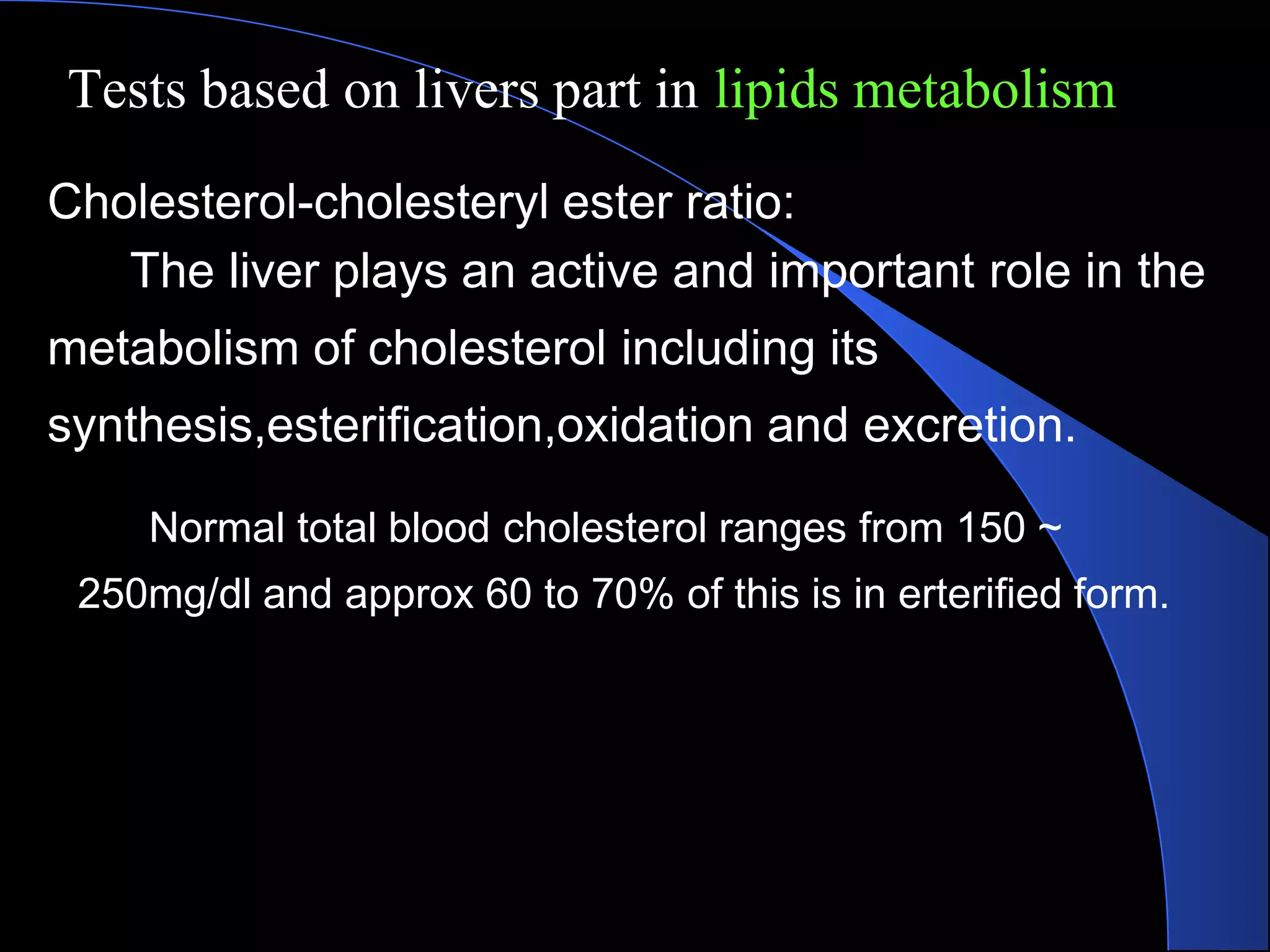 Tests based on livers part in lipids metabolism
Cholesterol-cholesteryl ester ratio:
The liver plays an active and important role in the
metabolism of cholesterol including its
synthesis,esterification,oxidation and excretion.
Normal total blood cholesterol ranges from 150 ~
250mg/dl and approx 60 to 70% of this is in erterified form.
 