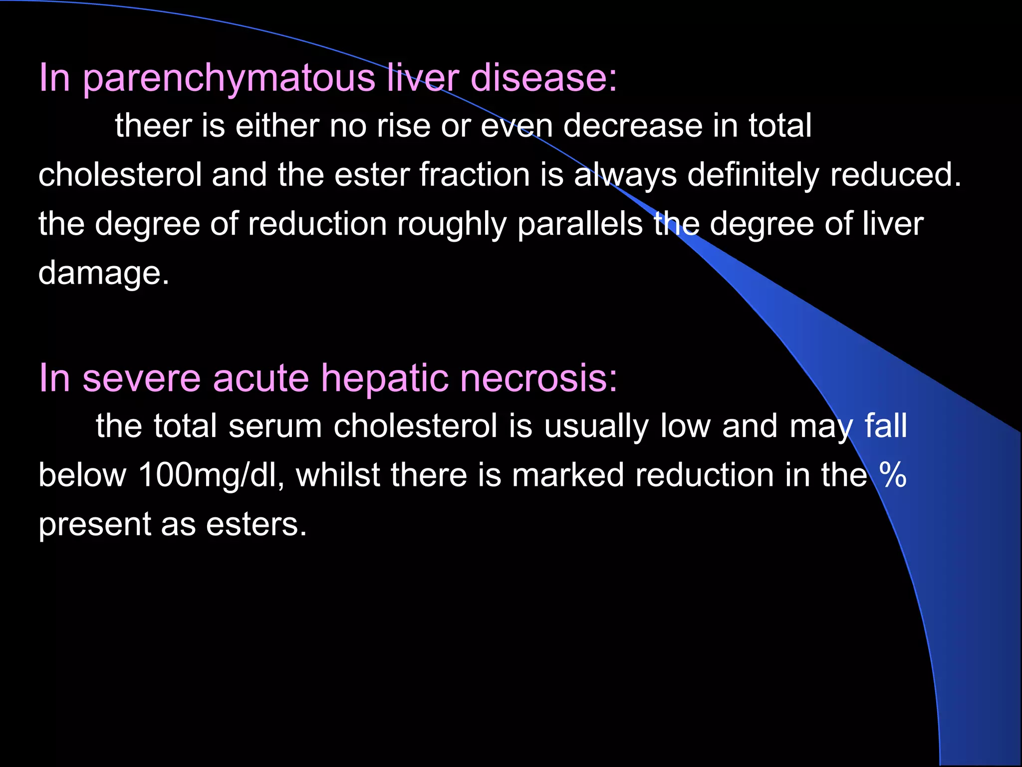 In parenchymatous liver disease:
theer is either no rise or even decrease in total
cholesterol and the ester fraction is always definitely reduced.
the degree of reduction roughly parallels the degree of liver
damage.
In severe acute hepatic necrosis:
the total serum cholesterol is usually low and may fall
below 100mg/dl, whilst there is marked reduction in the %
present as esters.
 