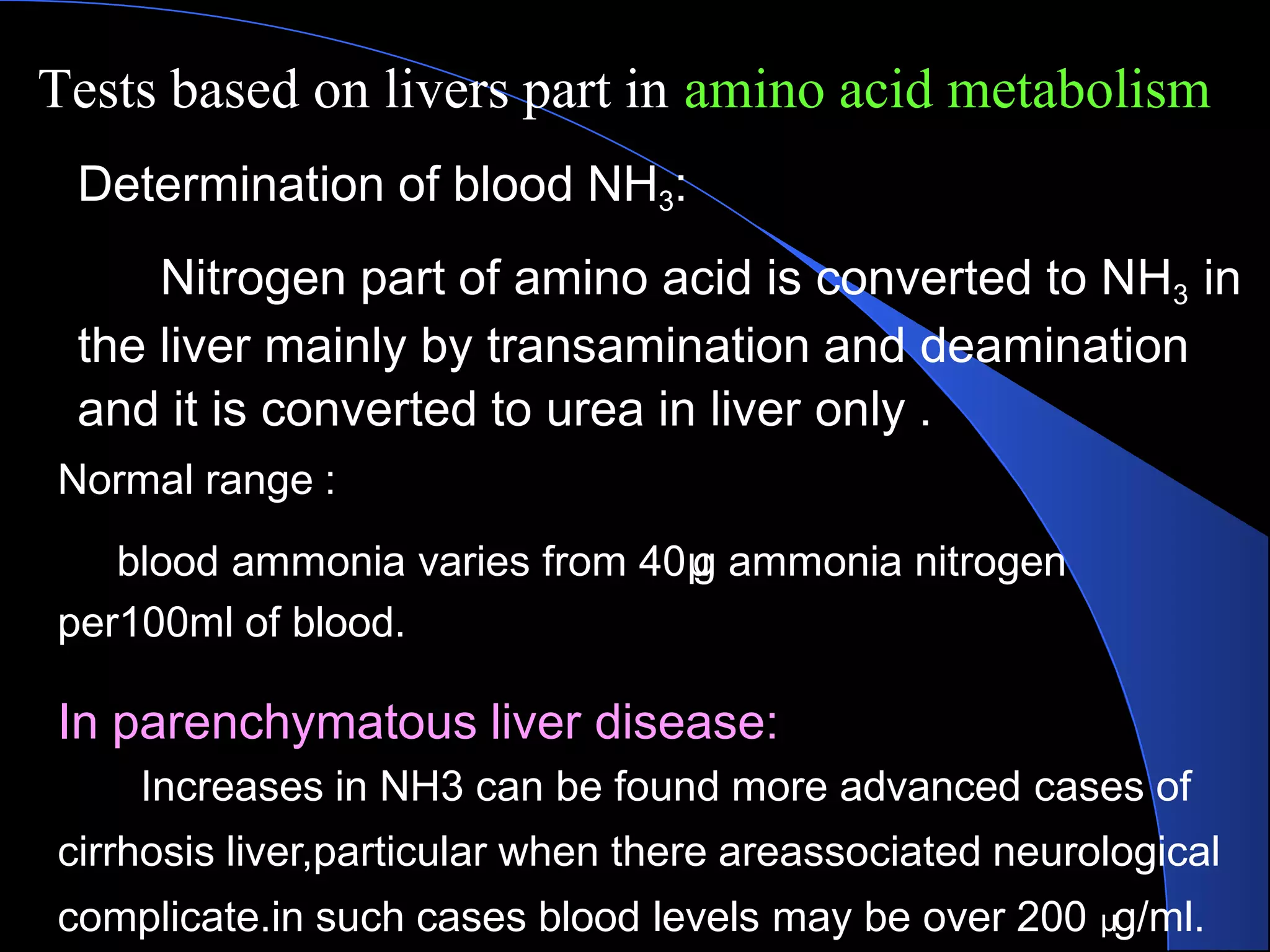 Tests based on livers part in amino acid metabolism
Determination of blood NH3:
Nitrogen part of amino acid is converted to NH3 in
the liver mainly by transamination and deamination
and it is converted to urea in liver only .
Normal range :
blood ammonia varies from 40μ
g ammonia nitrogen
per100ml of blood.
In parenchymatous liver disease:
Increases in NH3 can be found more advanced cases of
cirrhosis liver,particular when there areassociated neurological
complicate.in such cases blood levels may be over 200 μg/ml.
 